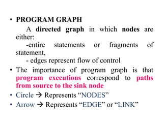• PROGRAM GRAPH
A directed graph in which nodes are
either:
-entire statements or fragments of
statement,
- edges represent flow of control
• The importance of program graph is that
program executions correspond to paths
from source to the sink node
• Circle  Represents “NODES”
• Arrow  Represents “EDGE” or “LINK”
 