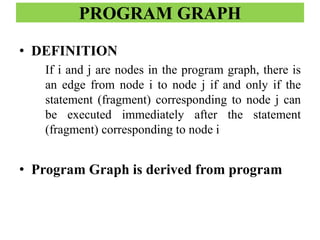 PROGRAM GRAPH
• DEFINITION
If i and j are nodes in the program graph, there is
an edge from node i to node j if and only if the
statement (fragment) corresponding to node j can
be executed immediately after the statement
(fragment) corresponding to node i
• Program Graph is derived from program
 