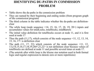 IDENTIFYING DU-PATHS IN COMMISSION
PROBLEM
• Table shows the du-paths in the commission problem
• They are named by their beginning and ending nodes (from program graph
of the commission program)
• The third column in the table indicates whether the du-paths are definition-
clear
• The while loop (node sequence <14, 15, 16, 17, 18, 19, 20>) inputs and
accumulates values for totalLocks, totalStocks, totalBarrels
• The initial value definition for totalStocks occurs at node 11, and it is first
used at node 17
• Thus the path (11,17), which consists of the node sequence <11, 12, 13, 14,
15, 16, 17> is definition clear
• The path (11, 17, 22) which consists of the node sequence <11, 12,
13,(14,15,16,17,18,19,20)*,21,22> is not definition clear because values of
totalStocks are defined at node 11 and possible several times at node 17.
• (The asterisk after while loop is the kleene star notation used in both formal
logic and regular expression to denote zero or more repetitions)
 