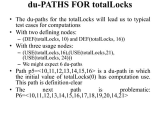 du-PATHS FOR totalLocks
• The du-paths for the totalLocks will lead us to typical
test cases for computations
• With two defining nodes:
– (DEF(totalLocks, 10) and DEF(totalLocks, 16))
• With three usage nodes:
– (USE(totalLocks,16),(USE(totalLocks,21),
(USE(totalLocks, 24)))
– We might expect 6 du-paths
• Path p5=<10,11,12,13,14,15,16> is a du-path in which
the initial value of totalLocks(0) has computation use.
This path is definition-clear
• The next path is problematic:
P6=<10,11,12,13,14,15,16,17,18,19,20,14,21>
 