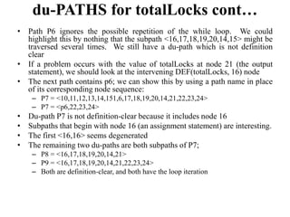 du-PATHS for totalLocks cont…
• Path P6 ignores the possible repetition of the while loop. We could
highlight this by nothing that the subpath <16,17,18,19,20,14,15> might be
traversed several times. We still have a du-path which is not definition
clear
• If a problem occurs with the value of totalLocks at node 21 (the output
statement), we should look at the intervening DEF(totalLocks, 16) node
• The next path contains p6; we can show this by using a path name in place
of its corresponding node sequence:
– P7 = <10,11,12,13,14,151,6,17,18,19,20,14,21,22,23,24>
– P7 = <p6,22,23,24>
• Du-path P7 is not definition-clear because it includes node 16
• Subpaths that begin with node 16 (an assignment statement) are interesting.
• The first <16,16> seems degenerated
• The remaining two du-paths are both subpaths of P7;
– P8 = <16,17,18,19,20,14,21>
– P9 = <16,17,18,19,20,14,21,22,23,24>
– Both are definition-clear, and both have the loop iteration
 
