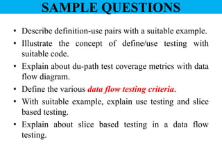 SAMPLE QUESTIONS
• Describe definition-use pairs with a suitable example.
• Illustrate the concept of define/use testing with
suitable code.
• Explain about du-path test coverage metrics with data
flow diagram.
• Define the various data flow testing criteria.
• With suitable example, explain use testing and slice
based testing.
• Explain about slice based testing in a data flow
testing.
 