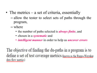 • The metrics – a set of criteria, essentially
– allow the tester to select sets of paths through the
program,
– where
• the number of paths selected is always finite, and
• chosen in a systematic and
• intelligent manner in order to help us uncover errors
 
