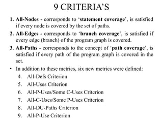 9 CRITERIA’S
1. All-Nodes - corresponds to ‘statement coverage’, is satisfied
if every node is covered by the set of paths.
2. All-Edges - corresponds to ‘branch coverage’, is satisfied if
every edge (branch) of the program graph is covered.
3. All-Paths - corresponds to the concept of ‘path coverage’, is
satisfied if every path of the program graph is covered in the
set.
• In addition to these metrics, six new metrics were defined:
4. All-Defs Criterion
5. All-Uses Criterion
6. All-P-Uses/Some C-Uses Criterion
7. All-C-Uses/Some P-Uses Criterion
8. All-DU-Paths Criterion
9. All-P-Use Criterion
 