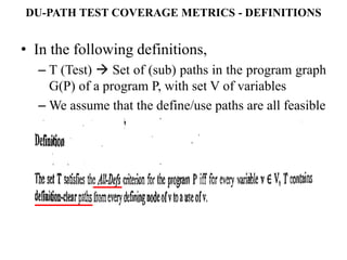 DU-PATH TEST COVERAGE METRICS - DEFINITIONS
• In the following definitions,
– T (Test)  Set of (sub) paths in the program graph
G(P) of a program P, with set V of variables
– We assume that the define/use paths are all feasible
 