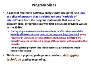 Program Slices
• A concept related to dataflow analysis (def-use path) is to look
at a slice of program that is related to some “variable of
interest” and trace the program statements that are in the
program slice. (Program slice was first discussed by Mark Weiser
in the 1980’s)
– Tracing program statements that contribute or affect the value of the
variable of interest at some point of the program; { e.g. (v,node) } going
“backward” to include all those statements that have affected the
variable’s value is considered a slicing of the program with respect to that
variable.
– The designated program slice then becomes a path that one would
consider for testing.
• This is also a popular, perhaps subconscious, debugging
technique used by most of us.
 