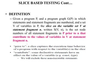 SLICE BASED TESTING Cont…
• DEFINITION
– Given a program P, and a program graph G(P) in which
statements and statement fragments are numbered, and a set
V of variables in P, the slice on the variable set V at
statement fragment n, written S(V, n), is the set node
numbers of all statement fragments in P prior to n that
contribute to the values of variables in V at statement
fragment n.
 