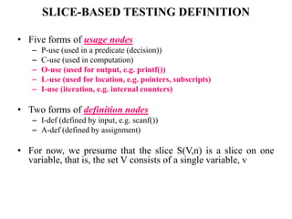SLICE-BASED TESTING DEFINITION
• Five forms of usage nodes
– P-use (used in a predicate (decision))
– C-use (used in computation)
– O-use (used for output, e.g. printf())
– L-use (used for location, e.g. pointers, subscripts)
– I-use (iteration, e.g. internal counters)
• Two forms of definition nodes
– I-def (defined by input, e.g. scanf())
– A-def (defined by assignment)
• For now, we presume that the slice S(V,n) is a slice on one
variable, that is, the set V consists of a single variable, v
 