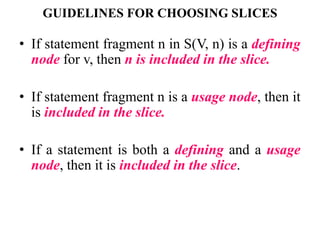 GUIDELINES FOR CHOOSING SLICES
• If statement fragment n in S(V, n) is a defining
node for v, then n is included in the slice.
• If statement fragment n is a usage node, then it
is included in the slice.
• If a statement is both a defining and a usage
node, then it is included in the slice.
 