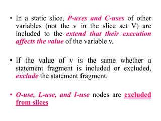 • In a static slice, P-uses and C-uses of other
variables (not the v in the slice set V) are
included to the extend that their execution
affects the value of the variable v.
• If the value of v is the same whether a
statement fragment is included or excluded,
exclude the statement fragment.
• O-use, L-use, and I-use nodes are excluded
from slices
 
