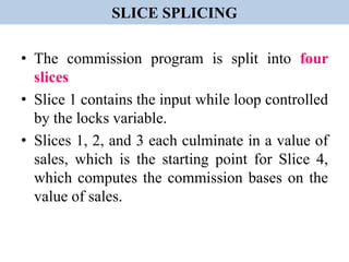 SLICE SPLICING
• The commission program is split into four
slices
• Slice 1 contains the input while loop controlled
by the locks variable.
• Slices 1, 2, and 3 each culminate in a value of
sales, which is the starting point for Slice 4,
which computes the commission bases on the
value of sales.
 