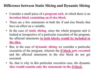 Difference between Static Slicing and Dynamic Slicing
• Consider a small piece of a program unit, in which there is an
iteration block containing an if-else block.
• There are a few statements in both the if and else blocks that
have an effect on a variable.
• In the case of static slicing, since the whole program unit is
looked at irrespective of a particular execution of the program,
the affected statements in both blocks would be included in
the slice.
• But, in the case of dynamic slicing we consider a particular
execution of the program, wherein the if block gets executed
and the affected statements in the else block do not get
executed.
• So, that is why in this particular execution case, the dynamic
slice would contain only the statements in the if block.
 