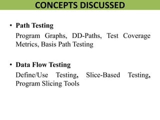 CONCEPTS DISCUSSED
• Path Testing
Program Graphs, DD-Paths, Test Coverage
Metrics, Basis Path Testing
• Data Flow Testing
Define/Use Testing, Slice-Based Testing,
Program Slicing Tools
 
