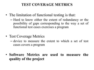 TEST COVERAGE METRICS
• The limitation of functional testing is that:
– Hard to know either the extent of redundancy or the
possibility of gaps corresponding to the way a set of
functional test cases exercises a program
• Test Coverage Metrics
– device to measure the extent to which a set of test
cases covers a program
• Software Metrics are used to measure the
quality of the project
 
