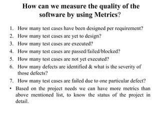 How can we measure the quality of the
software by using Metrics?
1. How many test cases have been designed per requirement?
2. How many test cases are yet to design?
3. How many test cases are executed?
4. How many test cases are passed/failed/blocked?
5. How many test cases are not yet executed?
6. How many defects are identified & what is the severity of
those defects?
7. How many test cases are failed due to one particular defect?
• Based on the project needs we can have more metrics than
above mentioned list, to know the status of the project in
detail.
 