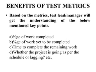 BENEFITS OF TEST METRICS
• Based on the metrics, test lead/manager will
get the understanding of the below
mentioned key points.
a)%ge of work completed
b)%ge of work yet to be completed
c)Time to complete the remaining work
d)Whether the project is going as per the
schedule or lagging? etc.
 