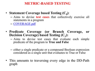 METRIC-BASED TESTING
• Statement Coverage based Testing (C0):
– Aims to devise test cases that collectively exercise all
statements in a program
– COVERAGE.pdf
• Predicate Coverage (or Branch Coverage, or
Decision Coverage) based Testing (C1):
– Aims to devise test cases that evaluate each simple
predicate of the program to True and False
– either a single predicate or a compound Boolean expression
considered as a single unit that evaluates to True or False
• This amounts to traversing every edge in the DD-Path
graph
 