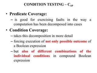CONDITION TESTING – C1P
• Predicate Coverage:
– is good for exercising faults in the way a
computation has been decomposed into cases
• Condition Coverage:
– takes this decomposition in more detail
– forcing execution of not only possible outcome of
a Boolean expression
– but also of different combinations of the
individual conditions in compound Boolean
expression
 