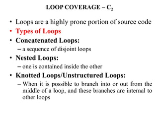 LOOP COVERAGE – C2
• Loops are a highly prone portion of source code
• Types of Loops
• Concatenated Loops:
– a sequence of disjoint loops
• Nested Loops:
– one is contained inside the other
• Knotted Loops/Unstructured Loops:
– When it is possible to branch into or out from the
middle of a loop, and these branches are internal to
other loops
 