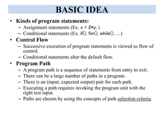 BASIC IDEA
• Kinds of program statements:
– Assignment statements (Ex. x = 2*y; )
– Conditional statements (Ex. if(), for(), while(), …)
• Control Flow
– Successive execution of program statements is viewed as flow of
control.
– Conditional statements alter the default flow.
• Program Path
– A program path is a sequence of statements from entry to exit.
– There can be a large number of paths in a program.
– There is an (input, expected output) pair for each path.
– Executing a path requires invoking the program unit with the
right test input.
– Paths are chosen by using the concepts of path selection criteria.
 