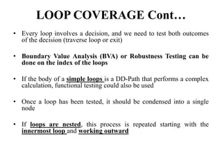 LOOP COVERAGE Cont…
• Every loop involves a decision, and we need to test both outcomes
of the decision (traverse loop or exit)
• Boundary Value Analysis (BVA) or Robustness Testing can be
done on the index of the loops
• If the body of a simple loops is a DD-Path that performs a complex
calculation, functional testing could also be used
• Once a loop has been tested, it should be condensed into a single
node
• If loops are nested, this process is repeated starting with the
innermost loop and working outward
 