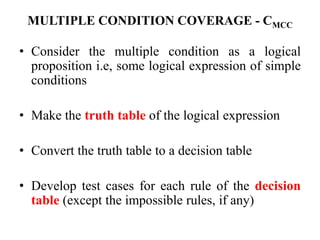 MULTIPLE CONDITION COVERAGE - CMCC
• Consider the multiple condition as a logical
proposition i.e, some logical expression of simple
conditions
• Make the truth table of the logical expression
• Convert the truth table to a decision table
• Develop test cases for each rule of the decision
table (except the impossible rules, if any)
 
