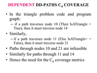 DEPENDENT DD-PATHS Cd COVERAGE
• In the triangle problem code and program
graph:
– if a path traverses node 10 (Then IsATriangle =
True), then it must traverse node 14
• Similarly,
– if a path traverses node 11 (Else IsATriangle= =
False), then it must traverse node 21
• Paths through nodes 10 and 21 are infeasible
• Similarly for paths through 11 and 14
• Hence the need for the Cd coverage metrics
 