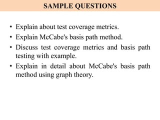 SAMPLE QUESTIONS
• Explain about test coverage metrics.
• Explain McCabe's basis path method.
• Discuss test coverage metrics and basis path
testing with example.
• Explain in detail about McCabe's basis path
method using graph theory.
 