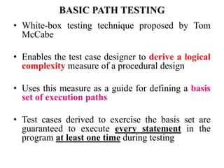 BASIC PATH TESTING
• White-box testing technique proposed by Tom
McCabe
• Enables the test case designer to derive a logical
complexity measure of a procedural design
• Uses this measure as a guide for defining a basis
set of execution paths
• Test cases derived to exercise the basis set are
guaranteed to execute every statement in the
program at least one time during testing
 