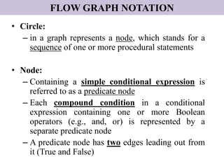 FLOW GRAPH NOTATION
• Circle:
– in a graph represents a node, which stands for a
sequence of one or more procedural statements
• Node:
– Containing a simple conditional expression is
referred to as a predicate node
– Each compound condition in a conditional
expression containing one or more Boolean
operators (e.g., and, or) is represented by a
separate predicate node
– A predicate node has two edges leading out from
it (True and False)
 
