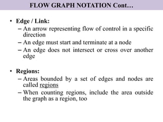 FLOW GRAPH NOTATION Cont…
• Edge / Link:
– An arrow representing flow of control in a specific
direction
– An edge must start and terminate at a node
– An edge does not intersect or cross over another
edge
• Regions:
– Areas bounded by a set of edges and nodes are
called regions
– When counting regions, include the area outside
the graph as a region, too
 