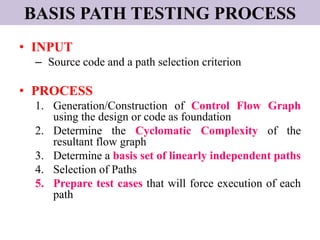 BASIS PATH TESTING PROCESS
• INPUT
– Source code and a path selection criterion
• PROCESS
1. Generation/Construction of Control Flow Graph
using the design or code as foundation
2. Determine the Cyclomatic Complexity of the
resultant flow graph
3. Determine a basis set of linearly independent paths
4. Selection of Paths
5. Prepare test cases that will force execution of each
path
 