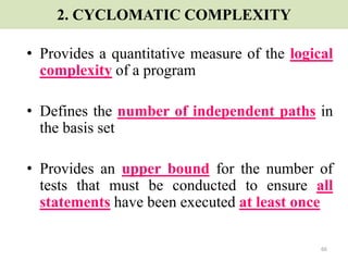 66
2. CYCLOMATIC COMPLEXITY
• Provides a quantitative measure of the logical
complexity of a program
• Defines the number of independent paths in
the basis set
• Provides an upper bound for the number of
tests that must be conducted to ensure all
statements have been executed at least once
 