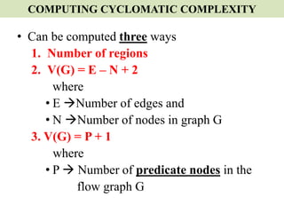 COMPUTING CYCLOMATIC COMPLEXITY
• Can be computed three ways
1. Number of regions
2. V(G) = E – N + 2
where
• E Number of edges and
• N Number of nodes in graph G
3. V(G) = P + 1
where
• P  Number of predicate nodes in the
flow graph G
 