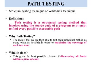 PATH TESTING
• Structural testing technique or White-box technique
• Definition:
Path testing is a structural testing method that
involves using the source code of a program to attempt
to find every possible executable path
• Why Path Testing?
• The idea is that we are then able to test each individual path in as
many ways as possible in order to maximize the coverage of
each test case
• What it does?
• This gives the best possible chance of discovering all faults
within a piece of code
 