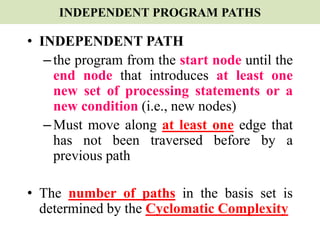 INDEPENDENT PROGRAM PATHS
• INDEPENDENT PATH
–the program from the start node until the
end node that introduces at least one
new set of processing statements or a
new condition (i.e., new nodes)
–Must move along at least one edge that
has not been traversed before by a
previous path
• The number of paths in the basis set is
determined by the Cyclomatic Complexity
 