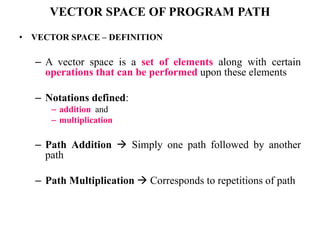 VECTOR SPACE OF PROGRAM PATH
• VECTOR SPACE – DEFINITION
– A vector space is a set of elements along with certain
operations that can be performed upon these elements
– Notations defined:
– addition and
– multiplication
– Path Addition  Simply one path followed by another
path
– Path Multiplication  Corresponds to repetitions of path
 