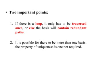 • Two important points:
1. If there is a loop, it only has to be traversed
once, or else the basis will contain redundant
paths.
2. It is possible for there to be more than one basis;
the property of uniqueness is one not required.
 