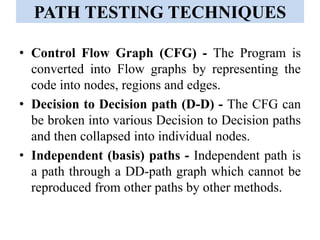 PATH TESTING TECHNIQUES
• Control Flow Graph (CFG) - The Program is
converted into Flow graphs by representing the
code into nodes, regions and edges.
• Decision to Decision path (D-D) - The CFG can
be broken into various Decision to Decision paths
and then collapsed into individual nodes.
• Independent (basis) paths - Independent path is
a path through a DD-path graph which cannot be
reproduced from other paths by other methods.
 