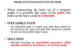 PROBLEM WITH BASIS PATH METHOD
• When constructing the basis set of a program
graph, it is possible that some of the paths that
make up the basis could be infeasible.
• INFEASIBLE PATH
– An infeasible path is simply any path that cannot be
traversed by test cases (or) path that cannot be verified
by any set of possible input values.
• SOLUTION
– McCabe develops an algorithmic procedure called
baseline method to determine a set of basis paths
 