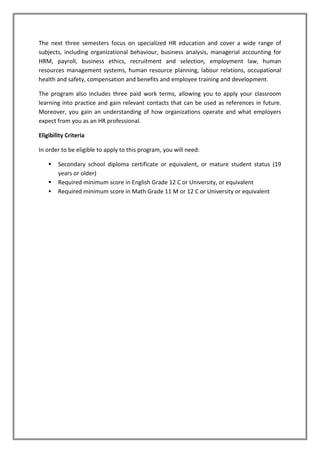 The next three semesters focus on specialized HR education and cover a wide range of
subjects, including organizational behaviour, business analysis, managerial accounting for
HRM, payroll, business ethics, recruitment and selection, employment law, human
resources management systems, human resource planning, labour relations, occupational
health and safety, compensation and benefits and employee training and development.
The program also includes three paid work terms, allowing you to apply your classroom
learning into practice and gain relevant contacts that can be used as references in future.
Moreover, you gain an understanding of how organizations operate and what employers
expect from you as an HR professional.
Eligibility Criteria
In order to be eligible to apply to this program, you will need:
 Secondary school diploma certificate or equivalent, or mature student status (19
years or older)
 Required minimum score in English Grade 12 C or University, or equivalent
 Required minimum score in Math Grade 11 M or 12 C or University or equivalent
 
