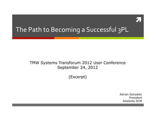 
The	
  Path	
  to	
  Becoming	
  a	
  Successful	
  3PL	
  



       TMW Systems Transforum 2012 User Conference
                  September 24, 2012

                           (Excerpt)



                                                     Adrian Gonzalez
                                                            President
                                                       Adelante SCM
 