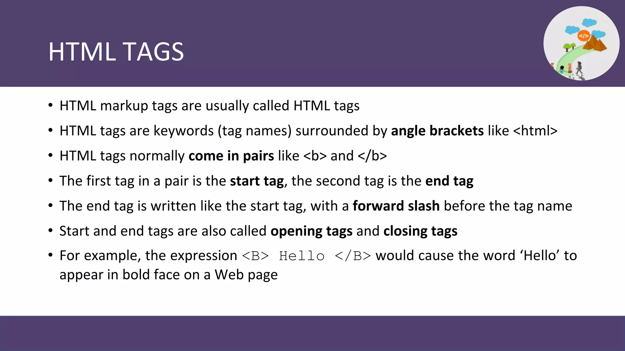 HTML TAGS
• HTML markup tags are usually called HTML tags
• HTML tags are keywords (tag names) surrounded by angle brackets like <html>
• HTML tags normally come in pairs like <b> and </b>
• The first tag in a pair is the start tag, the second tag is the end tag
• The end tag is written like the start tag, with a forward slash before the tag name
• Start and end tags are also called opening tags and closing tags
• For example, the expression <B> Hello </B> would cause the word ‘Hello’ to
appear in bold face on a Web page
 