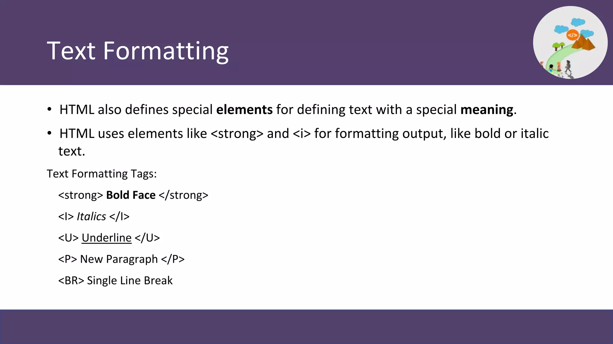 Text Formatting
• HTML also defines special elements for defining text with a special meaning.
• HTML uses elements like <strong> and <i> for formatting output, like bold or italic
text.
Text Formatting Tags:
<strong> Bold Face </strong>
<I> Italics </I>
<U> Underline </U>
<P> New Paragraph </P>
<BR> Single Line Break
 