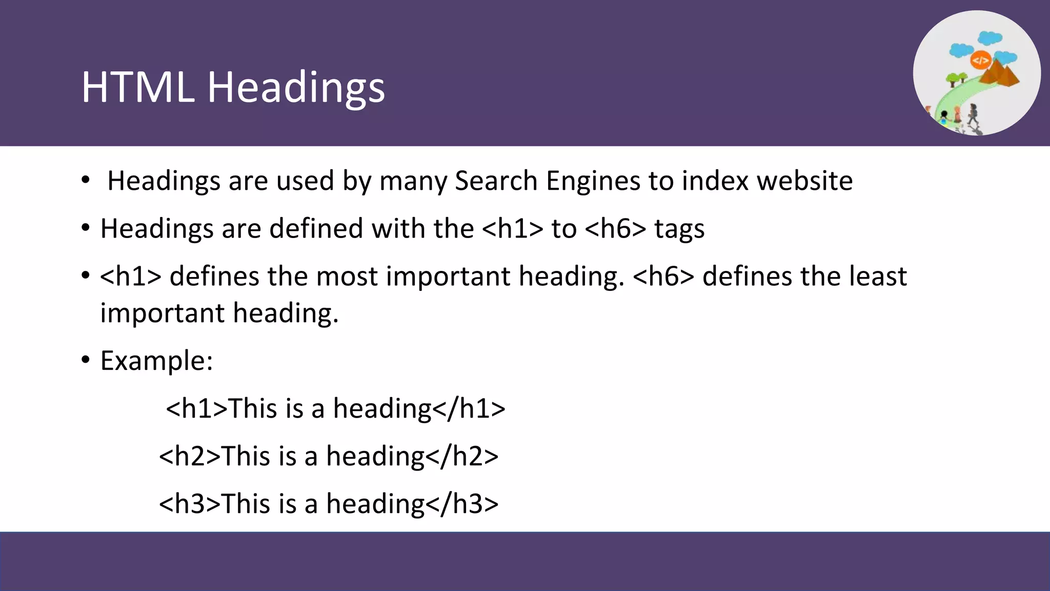 HTML Headings
• Headings are used by many Search Engines to index website
• Headings are defined with the <h1> to <h6> tags
• <h1> defines the most important heading. <h6> defines the least
important heading.
• Example:
<h1>This is a heading</h1>
<h2>This is a heading</h2>
<h3>This is a heading</h3>
 