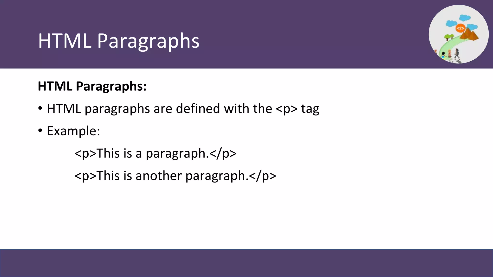 HTML Paragraphs
HTML Paragraphs:
• HTML paragraphs are defined with the <p> tag
• Example:
<p>This is a paragraph.</p>
<p>This is another paragraph.</p>
 