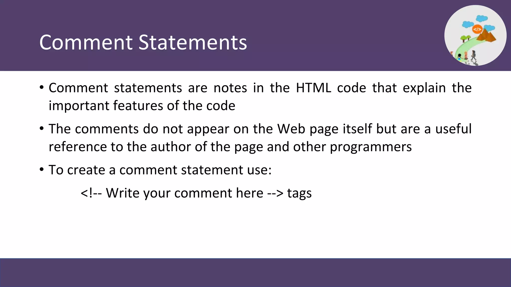 Comment Statements
• Comment statements are notes in the HTML code that explain the
important features of the code
• The comments do not appear on the Web page itself but are a useful
reference to the author of the page and other programmers
• To create a comment statement use:
<!-- Write your comment here --> tags
 