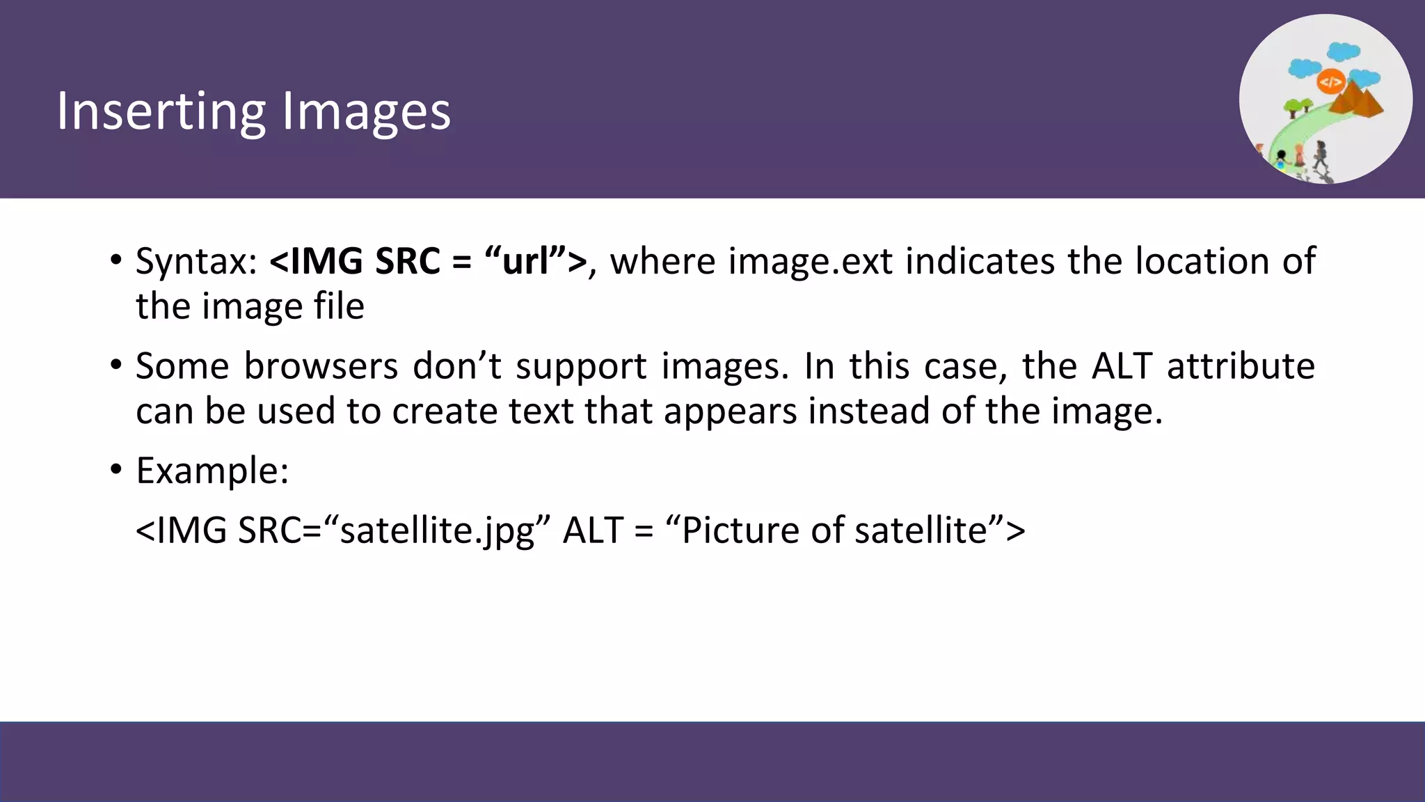 Inserting Images
• Syntax: <IMG SRC = “url”>, where image.ext indicates the location of
the image file
• Some browsers don’t support images. In this case, the ALT attribute
can be used to create text that appears instead of the image.
• Example:
<IMG SRC=“satellite.jpg” ALT = “Picture of satellite”>
 