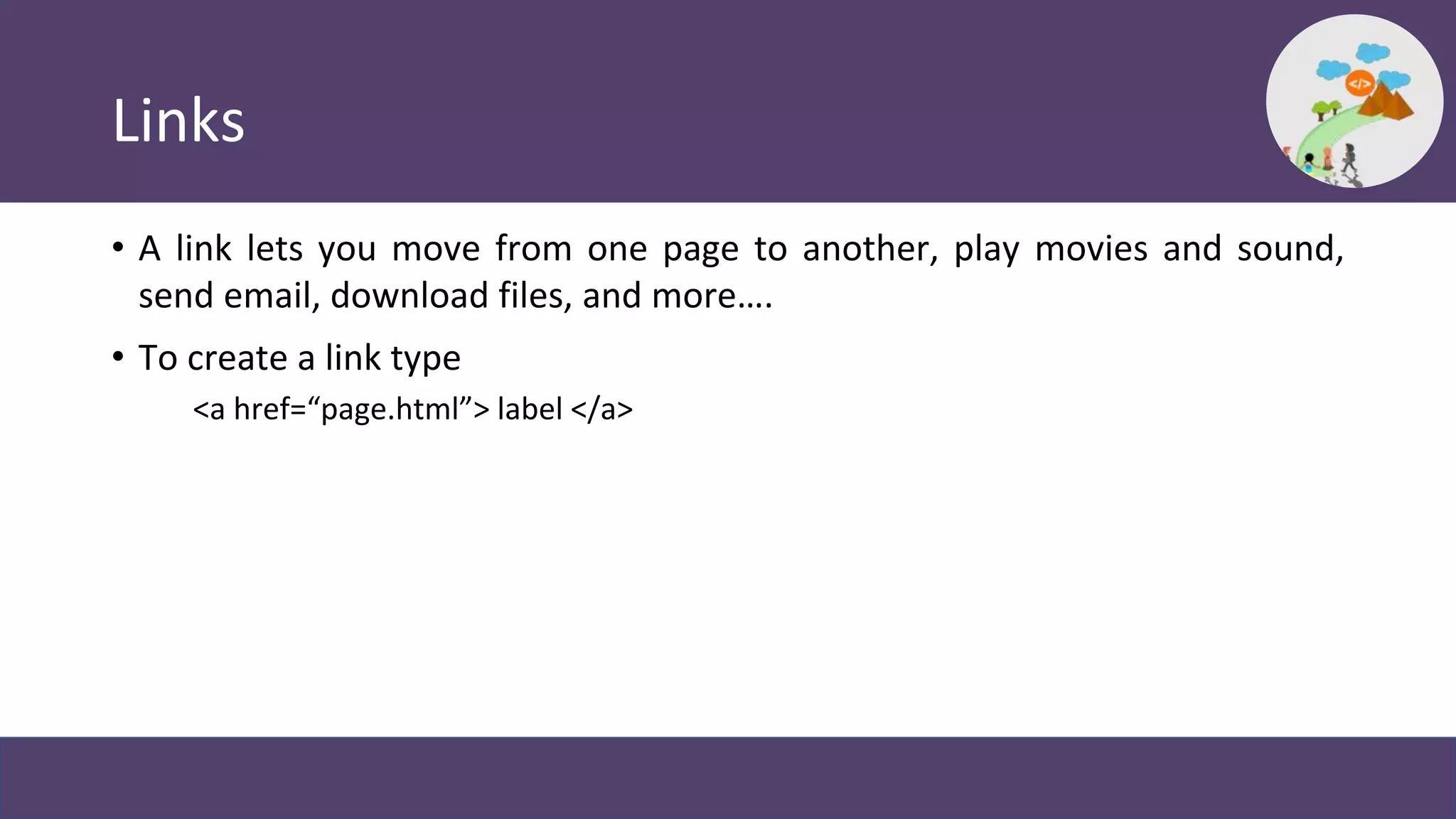 Links
• A link lets you move from one page to another, play movies and sound,
send email, download files, and more….
• To create a link type
<a href=“page.html”> label </a>
 