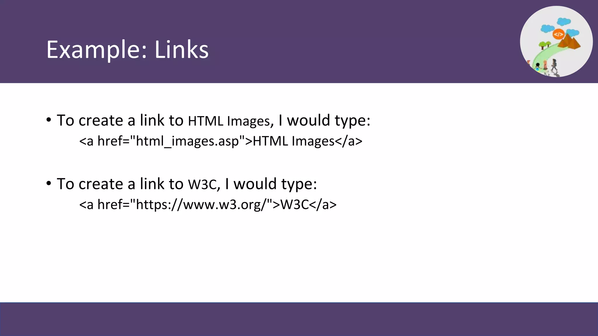 Example: Links
• To create a link to HTML Images, I would type:
<a href="html_images.asp">HTML Images</a>
• To create a link to W3C, I would type:
<a href="https://www.w3.org/">W3C</a>
 